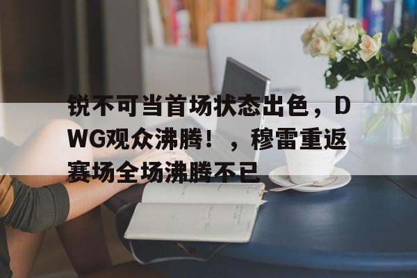 九游体育- 锐不可当首场状态出色，DWG观众沸腾！，穆雷重返赛场全场沸腾不已